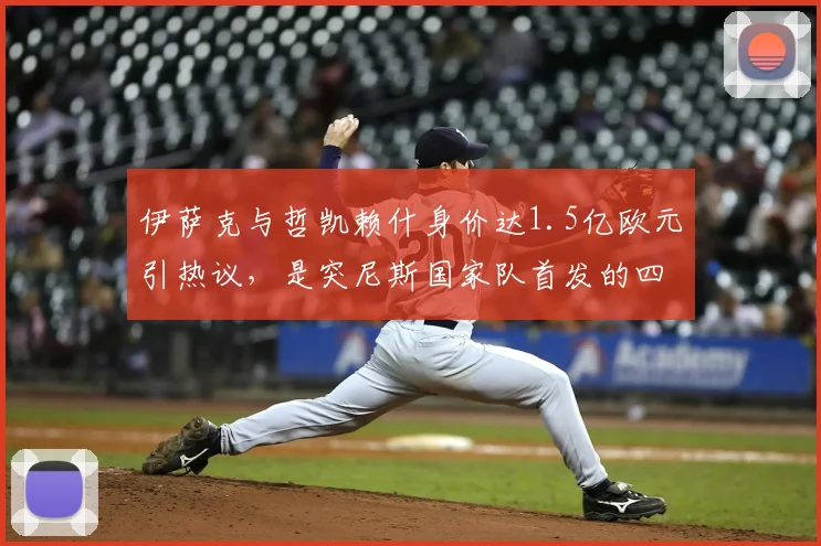 伊萨克与哲凯赖什身价达1.5亿欧元引热议,是突尼斯国家队首发的四倍多,贵真有贵的道理吗?2026深度对比分析