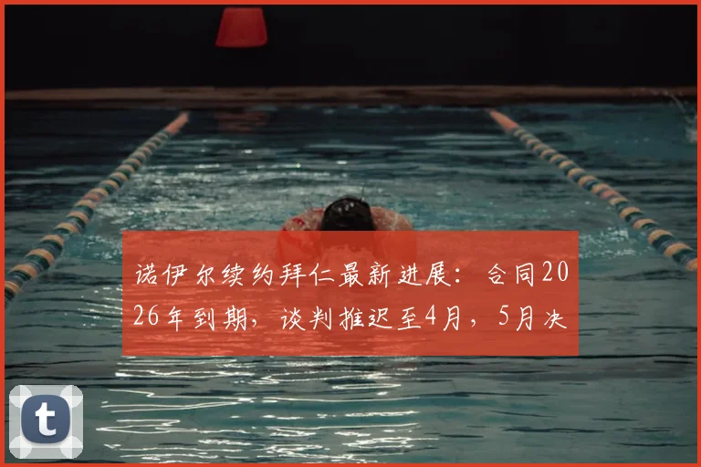 诺伊尔续约拜仁最新进展:合同2026年到期,谈判推迟至4月,5月决定去留原因分析