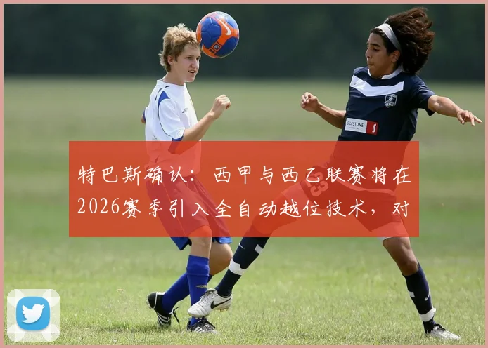 特巴斯确认：西甲与西乙联赛将在2026赛季引入全自动越位技术，对比传统VAR判罚的差异与潜在影响全解析