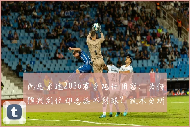 凯恩亲述2026赛季跑位困惑：为何预判到位却总接不到球？技术分析与解决方案