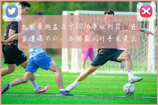 孔塞桑炮轰马宁2026争议判罚:直言遭遇不公,本场最大对手竟是主裁判