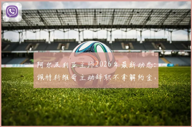 阿尔及利亚主帅2026年最新动态：佩特科维奇主动辞职不拿解约金，个人原因与未来去向分析