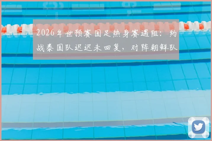 2026年世预赛国足热身赛遇阻：约战泰国队迟迟未回复，对阵朝鲜队亦存变数，6月备战计划恐受影响