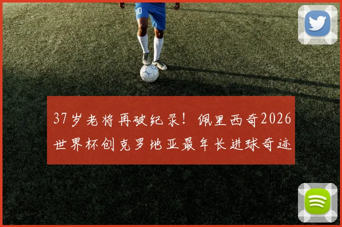 37岁老将再破纪录!佩里西奇2026世界杯创克罗地亚最年长进球奇迹,传奇生涯回顾