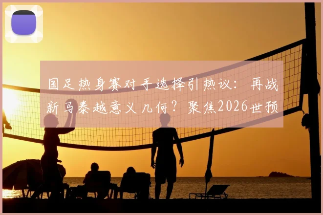 国足热身赛对手选择引热议:再战新马泰越意义几何?聚焦2026世预赛备战新思路