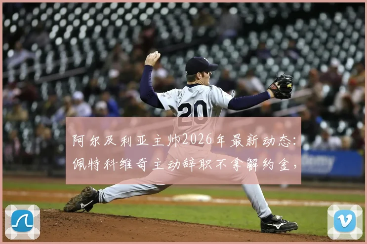 阿尔及利亚主帅2026年最新动态:佩特科维奇主动辞职不拿解约金,个人原因与未来去向分析