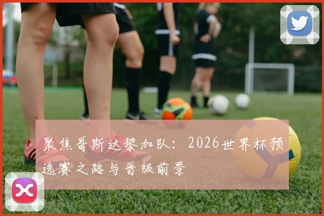 聚焦哥斯达黎加队：2026世界杯预选赛之路与晋级前景