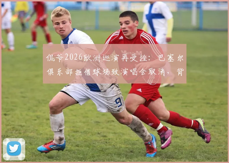 侃爷2026欧洲巡演再受挫：巴塞尔俱乐部拒借球场致演唱会取消，背后原因解析
