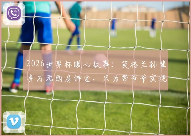2026世界杯暖心故事：英格兰孙辈弃万元购房押金，只为带爷爷实现毕生梦想，引发亲情价值大讨论
