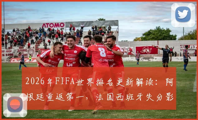 2026年FIFA世界排名更新解读：阿根廷重返第一，法国西班牙失分影响世界杯种子席位？