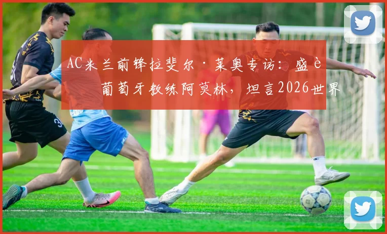AC米兰前锋拉斐尔·莱奥专访：盛赞葡萄牙教练阿莫林，坦言2026世界杯后决定个人未来去向