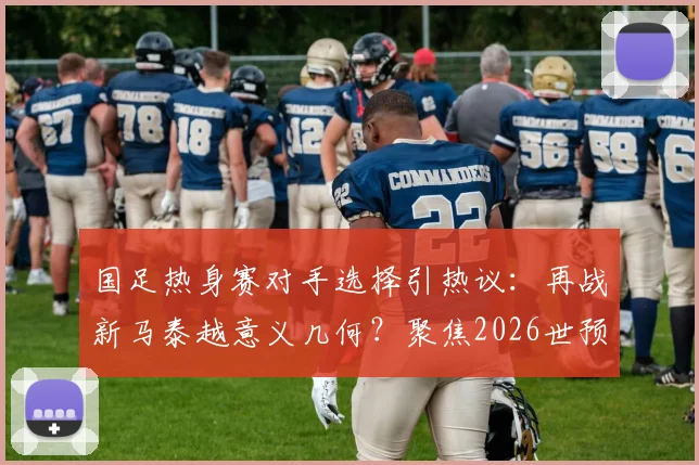 国足热身赛对手选择引热议：再战新马泰越意义几何？聚焦2026世预赛备战新思路