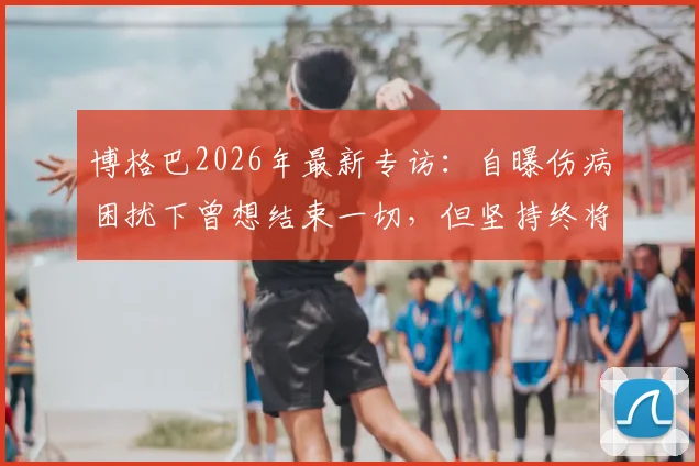 博格巴2026年最新专访:自曝伤病困扰下曾想结束一切,但坚持终将回归赛场的真实心声