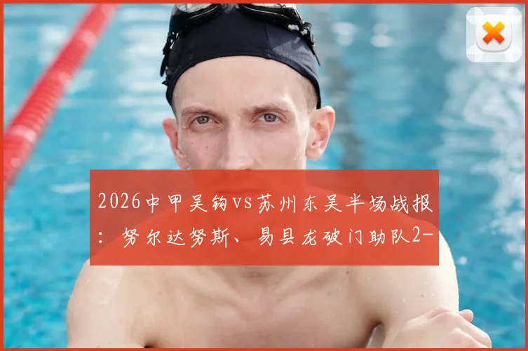 2026中甲吴钩vs苏州东吴半场战报：努尔达努斯、易县龙破门助队2-1领先，附全场录像回放与关键数据解析