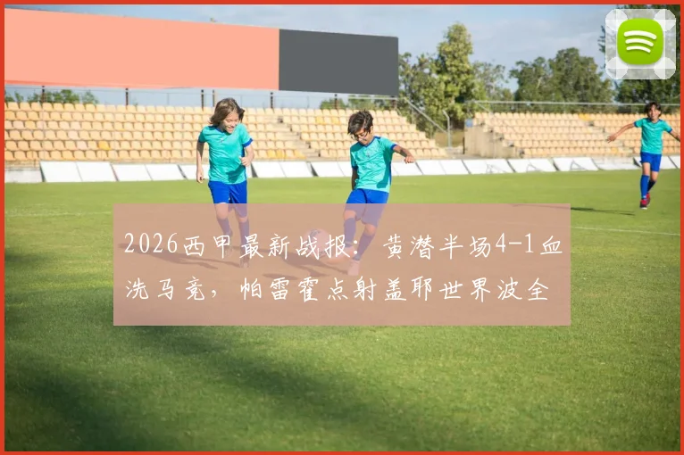 2026西甲最新战报：黄潜半场4-1血洗马竞，帕雷霍点射盖耶世界波全程回顾