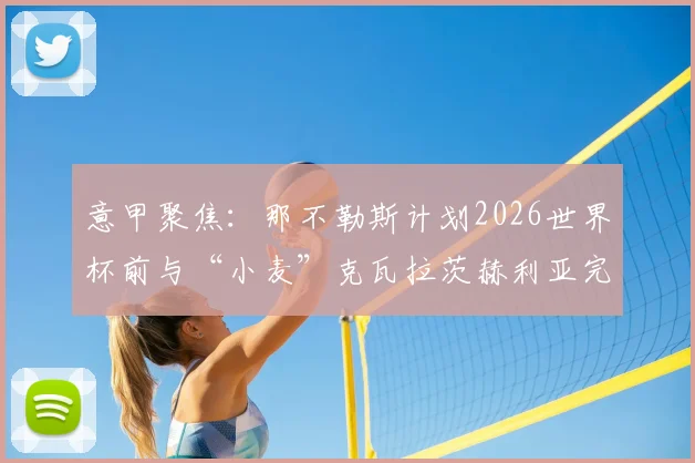 意甲聚焦：那不勒斯计划2026世界杯前与“小麦”克瓦拉茨赫利亚完成涨薪至500万欧续约，剖析新合同细节与对球队未来影响