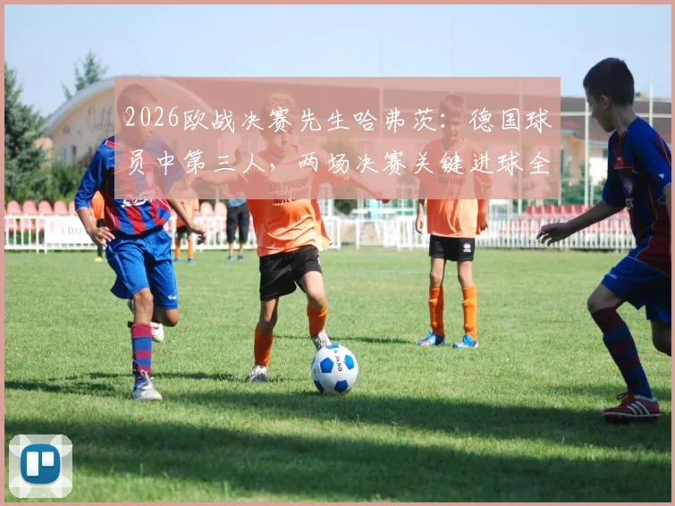 2026欧战决赛先生哈弗茨：德国球员中第三人，两场决赛关键进球全解析