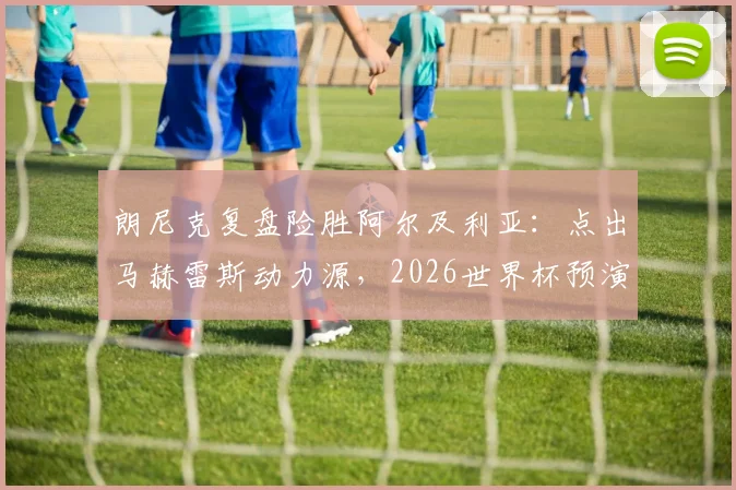 朗尼克复盘险胜阿尔及利亚:点出马赫雷斯动力源,2026世界杯预演警钟长鸣