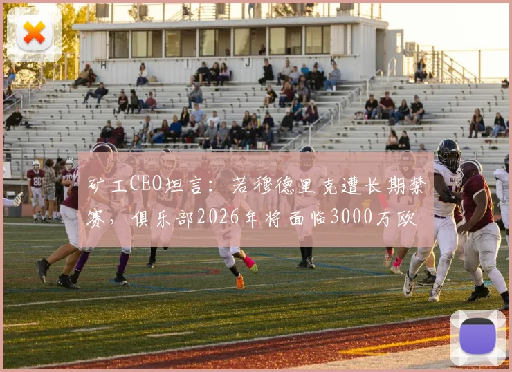 矿工CEO坦言：若穆德里克遭长期禁赛，俱乐部2026年将面临3000万欧巨额损失，附球星禁赛对球队经济影响深度分析