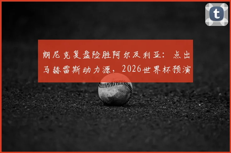 朗尼克复盘险胜阿尔及利亚：点出马赫雷斯动力源，2026世界杯预演警钟长鸣