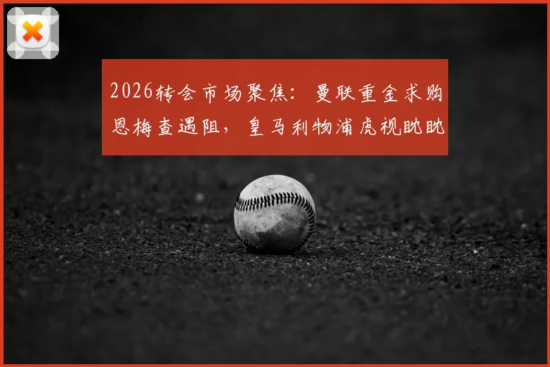 2026转会市场聚焦：曼联重金求购恩梅查遇阻，皇马利物浦虎视眈眈，球员实力与身价深度分析