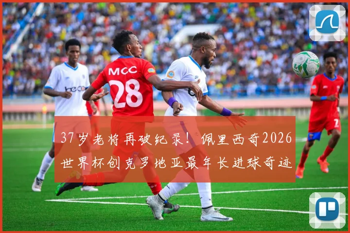 37岁老将再破纪录！佩里西奇2026世界杯创克罗地亚最年长进球奇迹，传奇生涯回顾