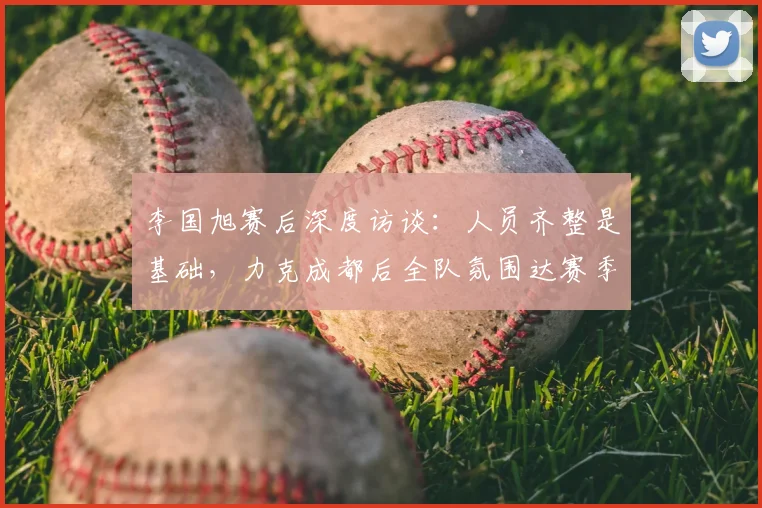 李国旭赛后深度访谈:人员齐整是基础,力克成都后全队氛围达赛季最佳,解析中超球队状态调整关键