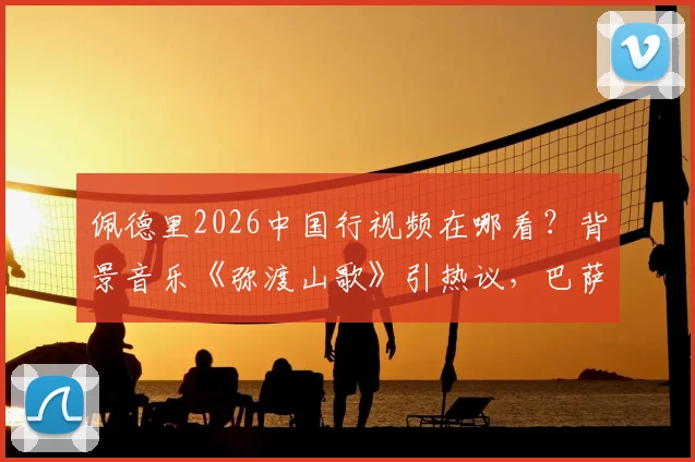 佩德里2026中国行视频在哪看？背景音乐《弥渡山歌》引热议，巴萨球星入乡随俗太用心