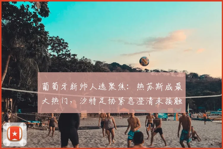 葡萄牙新帅人选聚焦：热苏斯成最大热门，沙特足协紧急澄清未接触传闻，2026年世界杯前景如何？