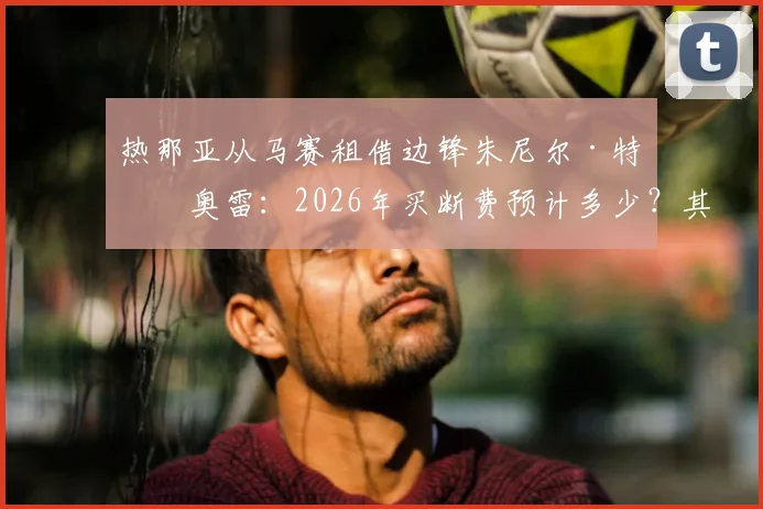 热那亚从马赛租借边锋朱尼尔·特拉奥雷:2026年买断费预计多少?其技术特点能否助力球队进攻?
