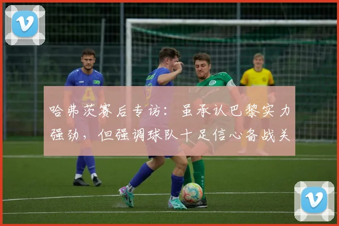 哈弗茨赛后专访：虽承认巴黎实力强劲，但强调球队十足信心备战关键对决