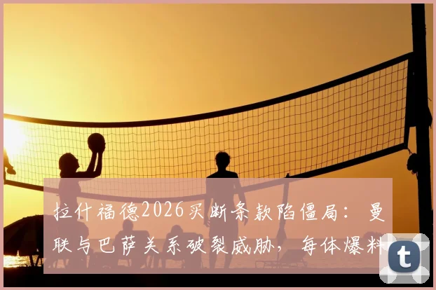 拉什福德2026买断条款陷僵局：曼联与巴萨关系破裂威胁，每体爆料转会内幕与后续影响分析