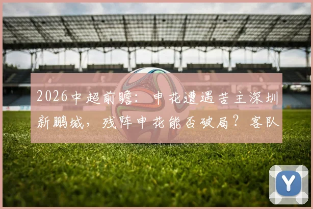 2026中超前瞻：申花遭遇苦主深圳新鹏城，残阵申花能否破局？客队冲击赛季客场首胜