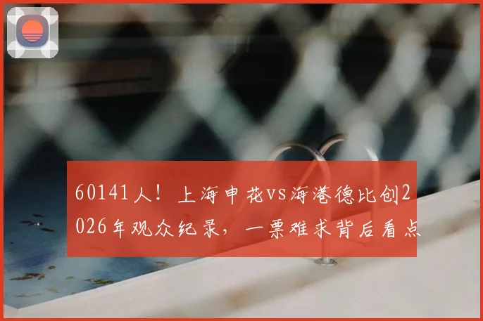60141人！上海申花vs海港德比创2026年观众纪录，一票难求背后看点解析