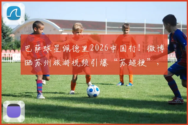 巴萨球星佩德里2026中国行!微博晒苏州旅游视频引爆“苏超梗”,附同款打卡地指南