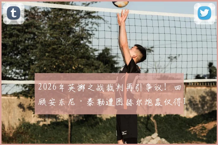2026年英挪之战裁判再引争议！回顾安东尼·泰勒遭图赫尔炮轰仅得1分事件全解析
