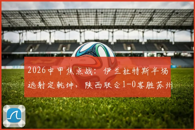 2026中甲焦点战:伊兰杜特斯半场远射定乾坤,陕西联合1-0客胜苏州东吴,客队赛季客场表现分析