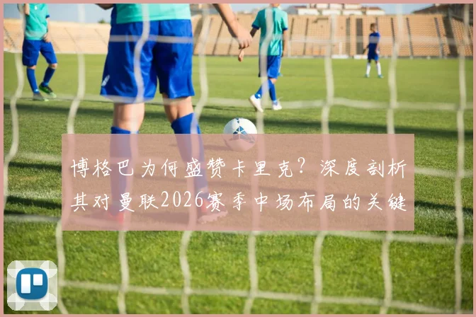 博格巴为何盛赞卡里克?深度剖析其对曼联2026赛季中场布局的关键影响