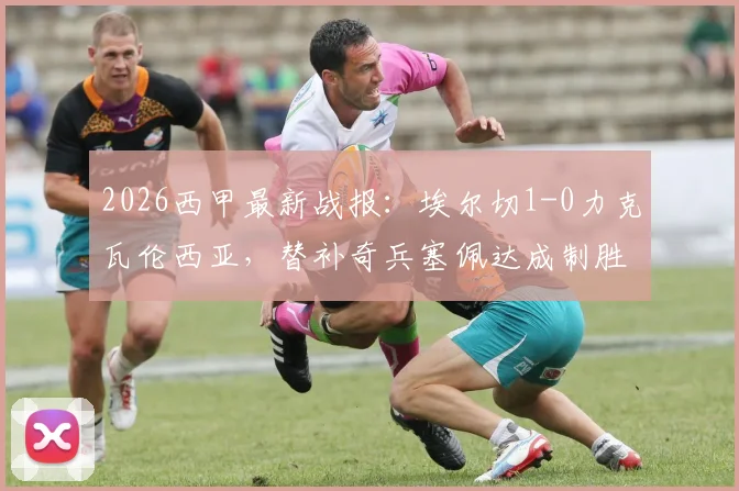 2026西甲最新战报：埃尔切1-0力克瓦伦西亚，替补奇兵塞佩达成制胜关键，附全场录像回放链接