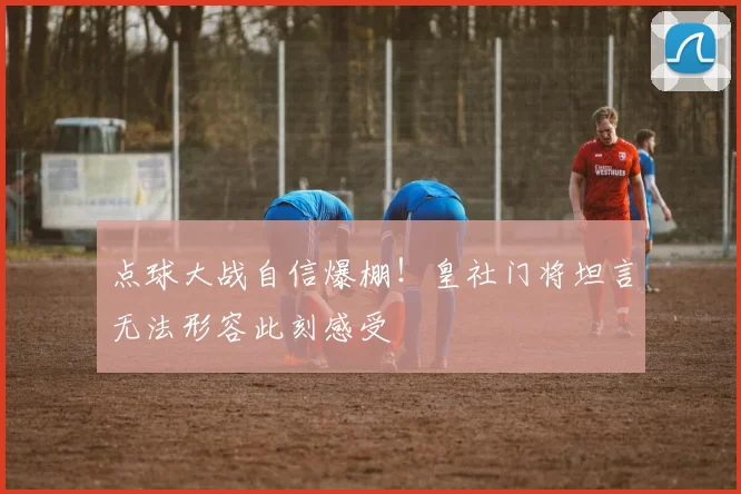 点球大战自信爆棚！皇社门将坦言无法形容此刻感受