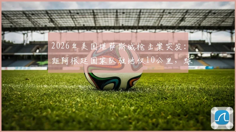 2026年美国堪萨斯城枪击案突发：距阿根廷国家队驻地仅10公里，球星安保与海外集训风险引关注