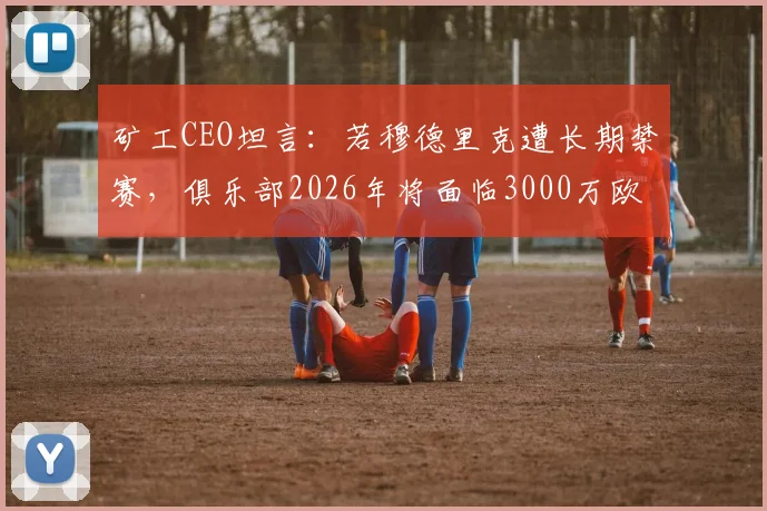 矿工CEO坦言:若穆德里克遭长期禁赛,俱乐部2026年将面临3000万欧巨额损失,附球星禁赛对球队经济影响深度分析