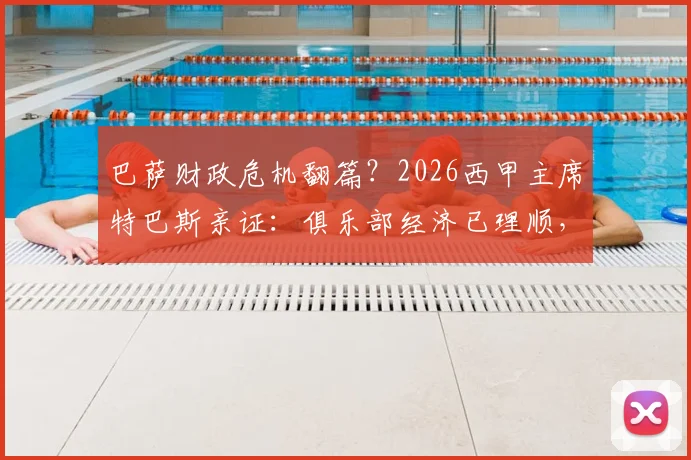 巴萨财政危机翻篇？2026西甲主席特巴斯亲证：俱乐部经济已理顺，无需羡慕任何对手