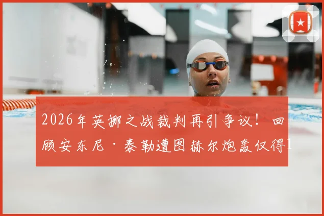 2026年英挪之战裁判再引争议!回顾安东尼·泰勒遭图赫尔炮轰仅得1分事件全解析