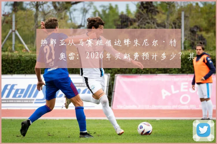 热那亚从马赛租借边锋朱尼尔·特拉奥雷：2026年买断费预计多少？其技术特点能否助力球队进攻？