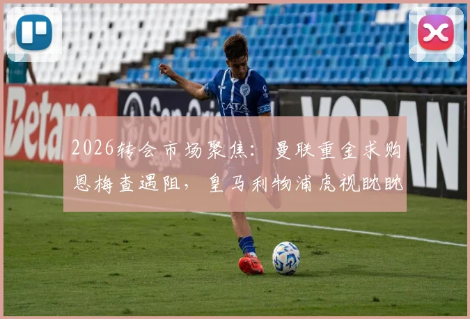 2026转会市场聚焦:曼联重金求购恩梅查遇阻,皇马利物浦虎视眈眈,球员实力与身价深度分析