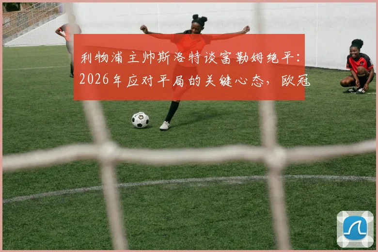 利物浦主帅斯洛特谈富勒姆绝平：2026年应对平局的关键心态，欧冠大战前专注联赛的教练智慧