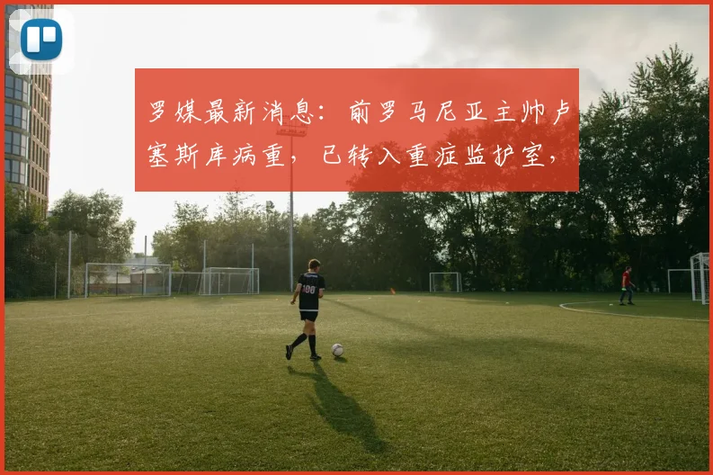 罗媒最新消息：前罗马尼亚主帅卢塞斯库病重，已转入重症监护室，关注病情发展