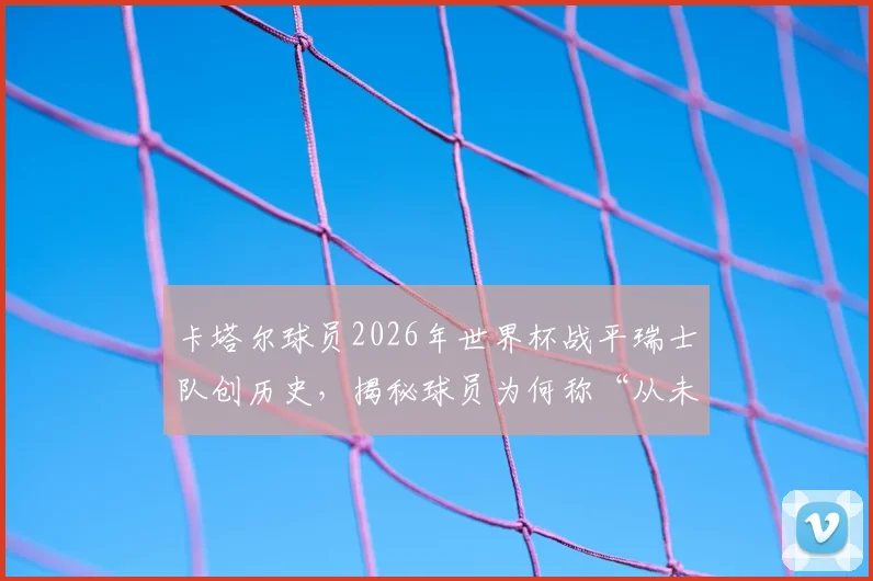 卡塔尔球员2026年世界杯战平瑞士队创历史，揭秘球员为何称“从未在正午比赛过”及午间赛程的影响
