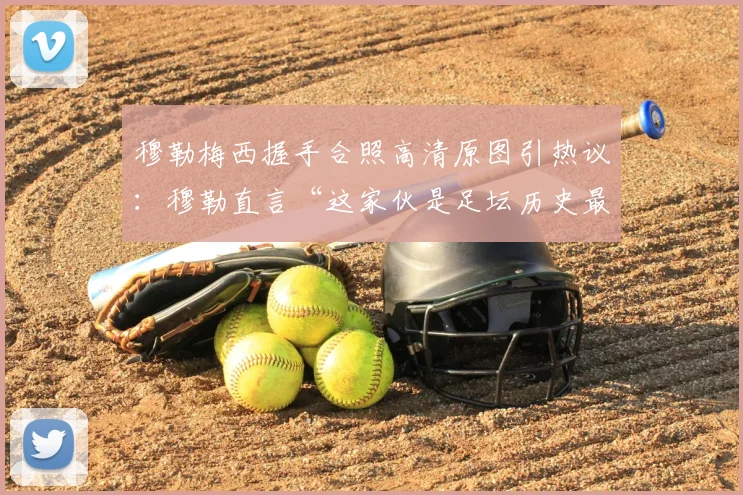穆勒梅西握手合照高清原图引热议:穆勒直言“这家伙是足坛历史最佳”,回顾两人2026年赛场交锋记录